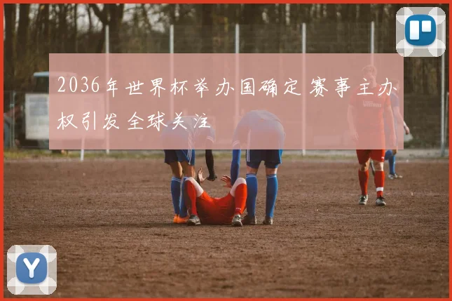 2036年世界杯举办国确定 赛事主办权引发全球关注