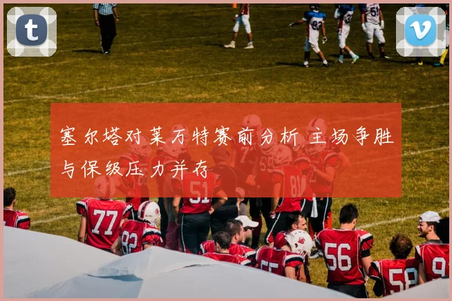 塞尔塔对莱万特赛前分析 主场争胜与保级压力并存