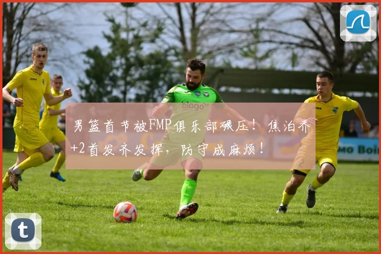 男篮首节被FMP俱乐部碾压！焦泊乔+2首发齐发挥，防守成麻烦！