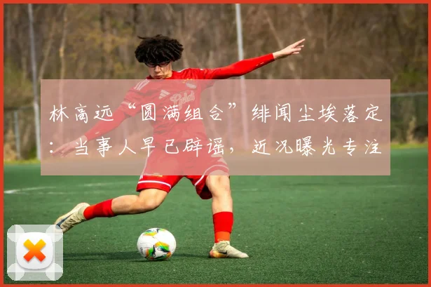 林高远“圆满组合”绯闻尘埃落定:当事人早已辟谣,近况曝光专注海外赛事